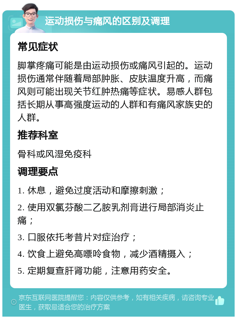 运动损伤与痛风的区别及调理 常见症状 脚掌疼痛可能是由运动损伤或痛风引起的。运动损伤通常伴随着局部肿胀、皮肤温度升高，而痛风则可能出现关节红肿热痛等症状。易感人群包括长期从事高强度运动的人群和有痛风家族史的人群。 推荐科室 骨科或风湿免疫科 调理要点 1. 休息，避免过度活动和摩擦刺激； 2. 使用双氯芬酸二乙胺乳剂膏进行局部消炎止痛； 3. 口服依托考昔片对症治疗； 4. 饮食上避免高嘌呤食物，减少酒精摄入； 5. 定期复查肝肾功能，注意用药安全。