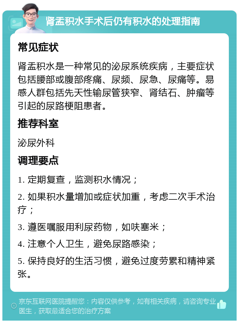 肾盂积水手术后仍有积水的处理指南 常见症状 肾盂积水是一种常见的泌尿系统疾病，主要症状包括腰部或腹部疼痛、尿频、尿急、尿痛等。易感人群包括先天性输尿管狭窄、肾结石、肿瘤等引起的尿路梗阻患者。 推荐科室 泌尿外科 调理要点 1. 定期复查，监测积水情况； 2. 如果积水量增加或症状加重，考虑二次手术治疗； 3. 遵医嘱服用利尿药物，如呋塞米； 4. 注意个人卫生，避免尿路感染； 5. 保持良好的生活习惯，避免过度劳累和精神紧张。