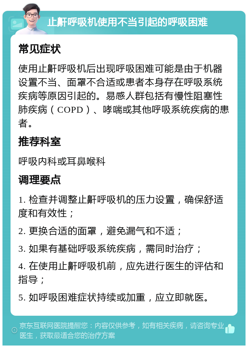 止鼾呼吸机使用不当引起的呼吸困难 常见症状 使用止鼾呼吸机后出现呼吸困难可能是由于机器设置不当、面罩不合适或患者本身存在呼吸系统疾病等原因引起的。易感人群包括有慢性阻塞性肺疾病（COPD）、哮喘或其他呼吸系统疾病的患者。 推荐科室 呼吸内科或耳鼻喉科 调理要点 1. 检查并调整止鼾呼吸机的压力设置，确保舒适度和有效性； 2. 更换合适的面罩，避免漏气和不适； 3. 如果有基础呼吸系统疾病，需同时治疗； 4. 在使用止鼾呼吸机前，应先进行医生的评估和指导； 5. 如呼吸困难症状持续或加重，应立即就医。