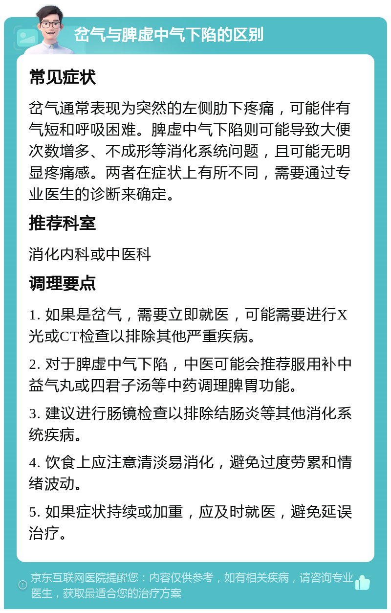 岔气与脾虚中气下陷的区别 常见症状 岔气通常表现为突然的左侧肋下疼痛，可能伴有气短和呼吸困难。脾虚中气下陷则可能导致大便次数增多、不成形等消化系统问题，且可能无明显疼痛感。两者在症状上有所不同，需要通过专业医生的诊断来确定。 推荐科室 消化内科或中医科 调理要点 1. 如果是岔气，需要立即就医，可能需要进行X光或CT检查以排除其他严重疾病。 2. 对于脾虚中气下陷，中医可能会推荐服用补中益气丸或四君子汤等中药调理脾胃功能。 3. 建议进行肠镜检查以排除结肠炎等其他消化系统疾病。 4. 饮食上应注意清淡易消化，避免过度劳累和情绪波动。 5. 如果症状持续或加重，应及时就医，避免延误治疗。