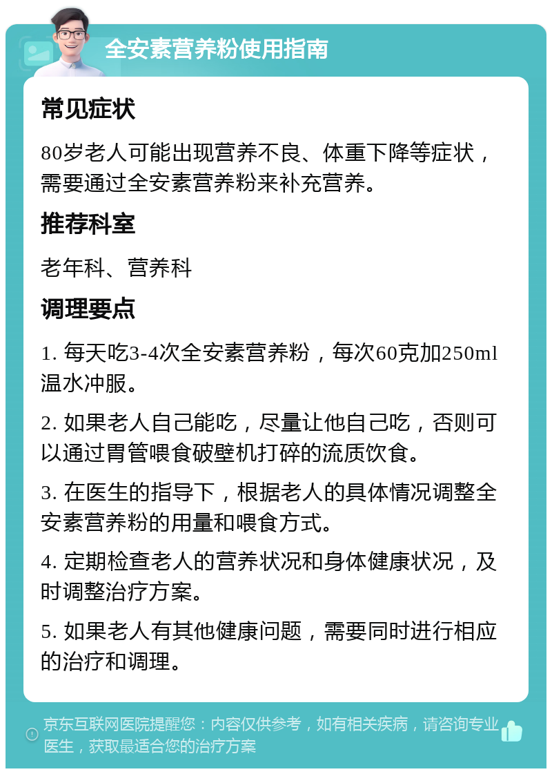 全安素营养粉使用指南 常见症状 80岁老人可能出现营养不良、体重下降等症状，需要通过全安素营养粉来补充营养。 推荐科室 老年科、营养科 调理要点 1. 每天吃3-4次全安素营养粉，每次60克加250ml温水冲服。 2. 如果老人自己能吃，尽量让他自己吃，否则可以通过胃管喂食破壁机打碎的流质饮食。 3. 在医生的指导下，根据老人的具体情况调整全安素营养粉的用量和喂食方式。 4. 定期检查老人的营养状况和身体健康状况，及时调整治疗方案。 5. 如果老人有其他健康问题，需要同时进行相应的治疗和调理。