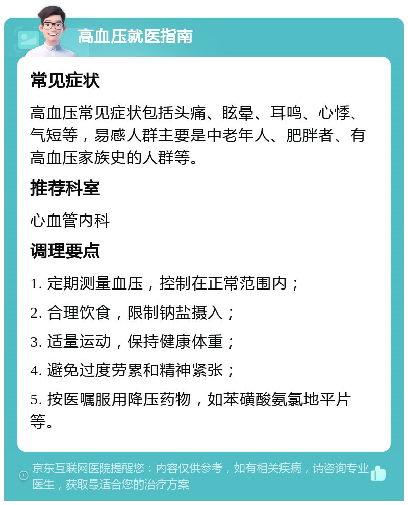 高血压就医指南 常见症状 高血压常见症状包括头痛、眩晕、耳鸣、心悸、气短等，易感人群主要是中老年人、肥胖者、有高血压家族史的人群等。 推荐科室 心血管内科 调理要点 1. 定期测量血压，控制在正常范围内； 2. 合理饮食，限制钠盐摄入； 3. 适量运动，保持健康体重； 4. 避免过度劳累和精神紧张； 5. 按医嘱服用降压药物，如苯磺酸氨氯地平片等。