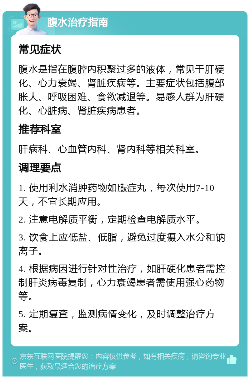 腹水治疗指南 常见症状 腹水是指在腹腔内积聚过多的液体，常见于肝硬化、心力衰竭、肾脏疾病等。主要症状包括腹部胀大、呼吸困难、食欲减退等。易感人群为肝硬化、心脏病、肾脏疾病患者。 推荐科室 肝病科、心血管内科、肾内科等相关科室。 调理要点 1. 使用利水消肿药物如臌症丸，每次使用7-10天，不宜长期应用。 2. 注意电解质平衡，定期检查电解质水平。 3. 饮食上应低盐、低脂，避免过度摄入水分和钠离子。 4. 根据病因进行针对性治疗，如肝硬化患者需控制肝炎病毒复制，心力衰竭患者需使用强心药物等。 5. 定期复查，监测病情变化，及时调整治疗方案。