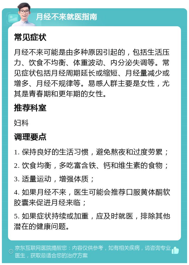 月经不来就医指南 常见症状 月经不来可能是由多种原因引起的，包括生活压力、饮食不均衡、体重波动、内分泌失调等。常见症状包括月经周期延长或缩短、月经量减少或增多、月经不规律等。易感人群主要是女性，尤其是青春期和更年期的女性。 推荐科室 妇科 调理要点 1. 保持良好的生活习惯，避免熬夜和过度劳累； 2. 饮食均衡，多吃富含铁、钙和维生素的食物； 3. 适量运动，增强体质； 4. 如果月经不来，医生可能会推荐口服黄体酮软胶囊来促进月经来临； 5. 如果症状持续或加重，应及时就医，排除其他潜在的健康问题。