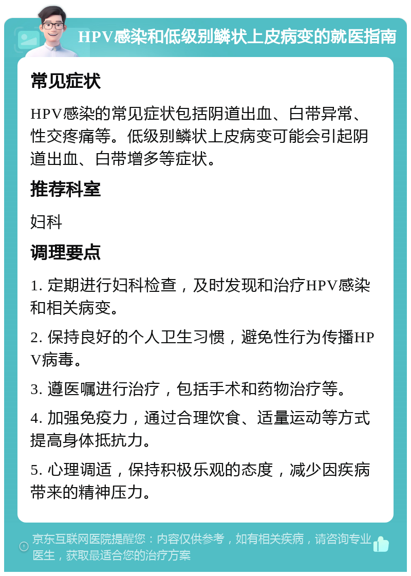 HPV感染和低级别鳞状上皮病变的就医指南 常见症状 HPV感染的常见症状包括阴道出血、白带异常、性交疼痛等。低级别鳞状上皮病变可能会引起阴道出血、白带增多等症状。 推荐科室 妇科 调理要点 1. 定期进行妇科检查，及时发现和治疗HPV感染和相关病变。 2. 保持良好的个人卫生习惯，避免性行为传播HPV病毒。 3. 遵医嘱进行治疗，包括手术和药物治疗等。 4. 加强免疫力，通过合理饮食、适量运动等方式提高身体抵抗力。 5. 心理调适，保持积极乐观的态度，减少因疾病带来的精神压力。