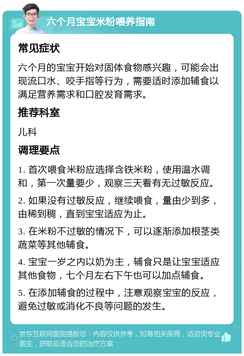 六个月宝宝米粉喂养指南 常见症状 六个月的宝宝开始对固体食物感兴趣，可能会出现流口水、咬手指等行为，需要适时添加辅食以满足营养需求和口腔发育需求。 推荐科室 儿科 调理要点 1. 首次喂食米粉应选择含铁米粉，使用温水调和，第一次量要少，观察三天看有无过敏反应。 2. 如果没有过敏反应，继续喂食，量由少到多，由稀到稠，直到宝宝适应为止。 3. 在米粉不过敏的情况下，可以逐渐添加根茎类蔬菜等其他辅食。 4. 宝宝一岁之内以奶为主，辅食只是让宝宝适应其他食物，七个月左右下午也可以加点辅食。 5. 在添加辅食的过程中，注意观察宝宝的反应，避免过敏或消化不良等问题的发生。