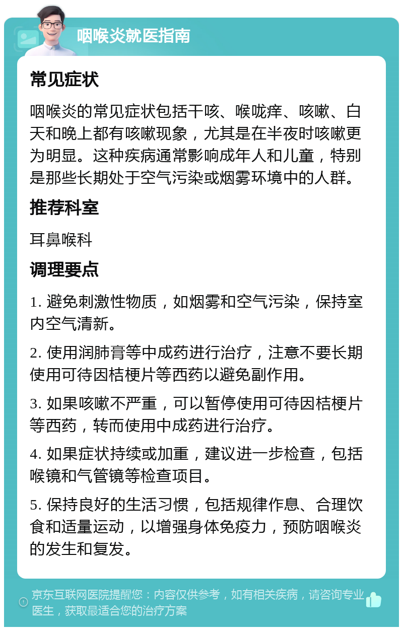 咽喉炎就医指南 常见症状 咽喉炎的常见症状包括干咳、喉咙痒、咳嗽、白天和晚上都有咳嗽现象，尤其是在半夜时咳嗽更为明显。这种疾病通常影响成年人和儿童，特别是那些长期处于空气污染或烟雾环境中的人群。 推荐科室 耳鼻喉科 调理要点 1. 避免刺激性物质，如烟雾和空气污染，保持室内空气清新。 2. 使用润肺膏等中成药进行治疗，注意不要长期使用可待因桔梗片等西药以避免副作用。 3. 如果咳嗽不严重，可以暂停使用可待因桔梗片等西药，转而使用中成药进行治疗。 4. 如果症状持续或加重，建议进一步检查，包括喉镜和气管镜等检查项目。 5. 保持良好的生活习惯，包括规律作息、合理饮食和适量运动，以增强身体免疫力，预防咽喉炎的发生和复发。