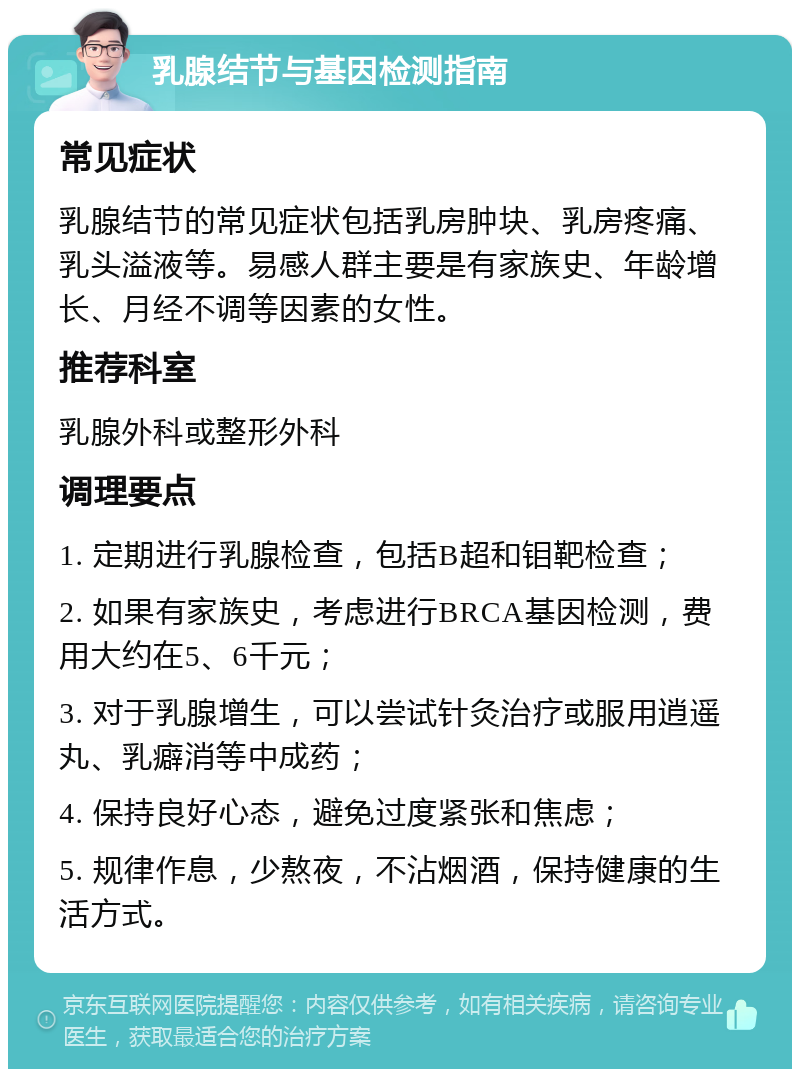 乳腺结节与基因检测指南 常见症状 乳腺结节的常见症状包括乳房肿块、乳房疼痛、乳头溢液等。易感人群主要是有家族史、年龄增长、月经不调等因素的女性。 推荐科室 乳腺外科或整形外科 调理要点 1. 定期进行乳腺检查，包括B超和钼靶检查； 2. 如果有家族史，考虑进行BRCA基因检测，费用大约在5、6千元； 3. 对于乳腺增生，可以尝试针灸治疗或服用逍遥丸、乳癖消等中成药； 4. 保持良好心态，避免过度紧张和焦虑； 5. 规律作息，少熬夜，不沾烟酒，保持健康的生活方式。