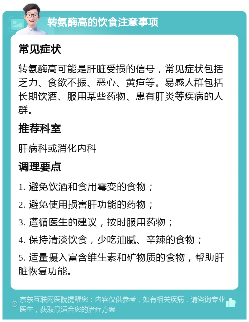 转氨酶高的饮食注意事项 常见症状 转氨酶高可能是肝脏受损的信号，常见症状包括乏力、食欲不振、恶心、黄疸等。易感人群包括长期饮酒、服用某些药物、患有肝炎等疾病的人群。 推荐科室 肝病科或消化内科 调理要点 1. 避免饮酒和食用霉变的食物； 2. 避免使用损害肝功能的药物； 3. 遵循医生的建议，按时服用药物； 4. 保持清淡饮食，少吃油腻、辛辣的食物； 5. 适量摄入富含维生素和矿物质的食物，帮助肝脏恢复功能。