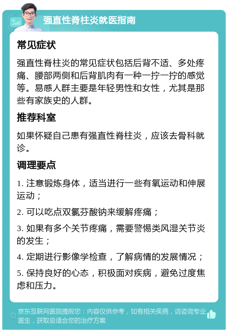 强直性脊柱炎就医指南 常见症状 强直性脊柱炎的常见症状包括后背不适、多处疼痛、腰部两侧和后背肌肉有一种一拧一拧的感觉等。易感人群主要是年轻男性和女性，尤其是那些有家族史的人群。 推荐科室 如果怀疑自己患有强直性脊柱炎，应该去骨科就诊。 调理要点 1. 注意锻炼身体，适当进行一些有氧运动和伸展运动； 2. 可以吃点双氯芬酸钠来缓解疼痛； 3. 如果有多个关节疼痛，需要警惕类风湿关节炎的发生； 4. 定期进行影像学检查，了解病情的发展情况； 5. 保持良好的心态，积极面对疾病，避免过度焦虑和压力。