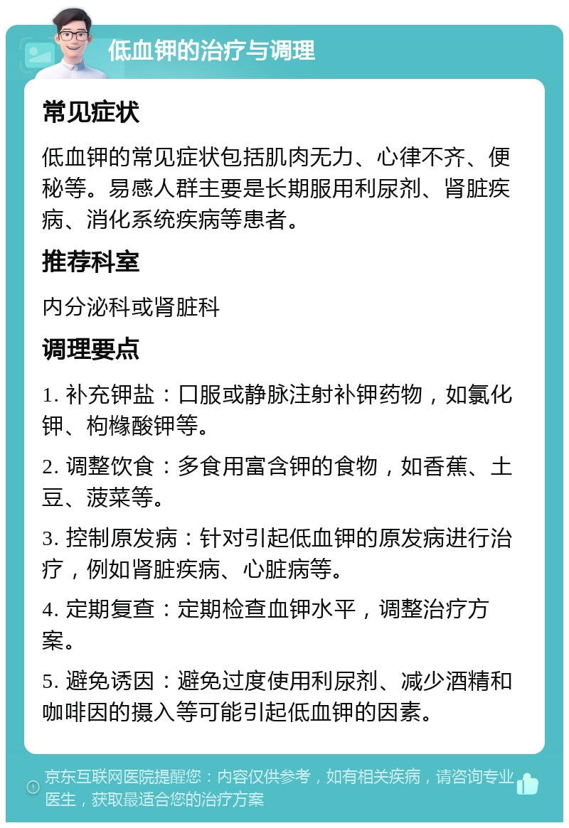 低血钾的治疗与调理 常见症状 低血钾的常见症状包括肌肉无力、心律不齐、便秘等。易感人群主要是长期服用利尿剂、肾脏疾病、消化系统疾病等患者。 推荐科室 内分泌科或肾脏科 调理要点 1. 补充钾盐：口服或静脉注射补钾药物，如氯化钾、枸橼酸钾等。 2. 调整饮食：多食用富含钾的食物，如香蕉、土豆、菠菜等。 3. 控制原发病：针对引起低血钾的原发病进行治疗，例如肾脏疾病、心脏病等。 4. 定期复查：定期检查血钾水平，调整治疗方案。 5. 避免诱因：避免过度使用利尿剂、减少酒精和咖啡因的摄入等可能引起低血钾的因素。