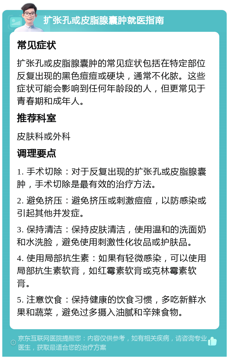 扩张孔或皮脂腺囊肿就医指南 常见症状 扩张孔或皮脂腺囊肿的常见症状包括在特定部位反复出现的黑色痘痘或硬块，通常不化脓。这些症状可能会影响到任何年龄段的人，但更常见于青春期和成年人。 推荐科室 皮肤科或外科 调理要点 1. 手术切除：对于反复出现的扩张孔或皮脂腺囊肿，手术切除是最有效的治疗方法。 2. 避免挤压：避免挤压或刺激痘痘，以防感染或引起其他并发症。 3. 保持清洁：保持皮肤清洁，使用温和的洗面奶和水洗脸，避免使用刺激性化妆品或护肤品。 4. 使用局部抗生素：如果有轻微感染，可以使用局部抗生素软膏，如红霉素软膏或克林霉素软膏。 5. 注意饮食：保持健康的饮食习惯，多吃新鲜水果和蔬菜，避免过多摄入油腻和辛辣食物。