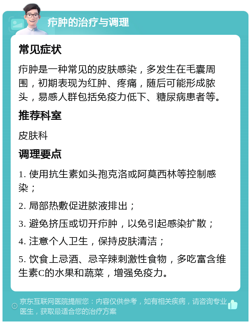 疖肿的治疗与调理 常见症状 疖肿是一种常见的皮肤感染，多发生在毛囊周围，初期表现为红肿、疼痛，随后可能形成脓头，易感人群包括免疫力低下、糖尿病患者等。 推荐科室 皮肤科 调理要点 1. 使用抗生素如头孢克洛或阿莫西林等控制感染； 2. 局部热敷促进脓液排出； 3. 避免挤压或切开疖肿，以免引起感染扩散； 4. 注意个人卫生，保持皮肤清洁； 5. 饮食上忌酒、忌辛辣刺激性食物，多吃富含维生素C的水果和蔬菜，增强免疫力。