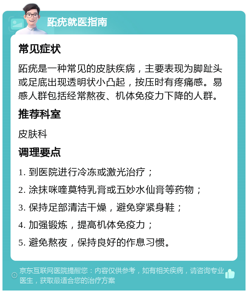 跖疣就医指南 常见症状 跖疣是一种常见的皮肤疾病，主要表现为脚趾头或足底出现透明状小凸起，按压时有疼痛感。易感人群包括经常熬夜、机体免疫力下降的人群。 推荐科室 皮肤科 调理要点 1. 到医院进行冷冻或激光治疗； 2. 涂抹咪喹莫特乳膏或五妙水仙膏等药物； 3. 保持足部清洁干燥，避免穿紧身鞋； 4. 加强锻炼，提高机体免疫力； 5. 避免熬夜，保持良好的作息习惯。