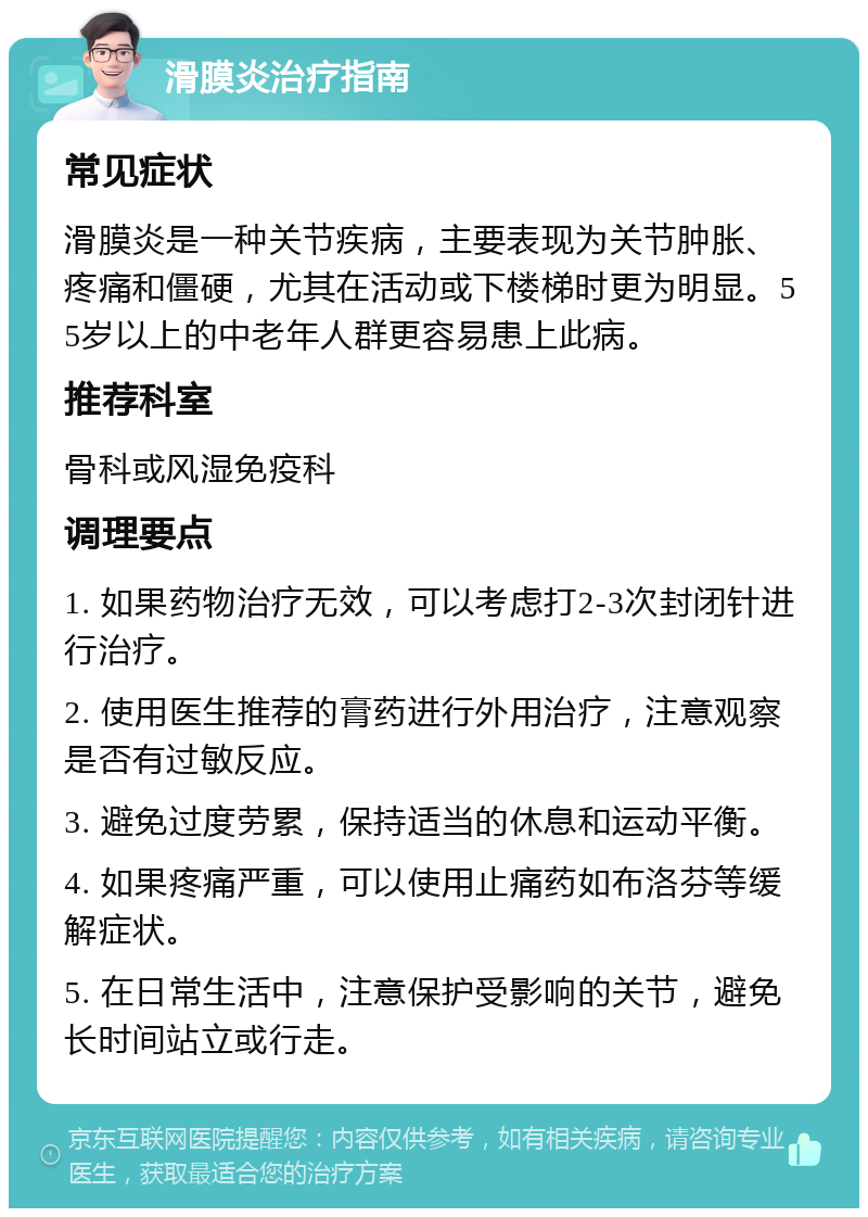 滑膜炎治疗指南 常见症状 滑膜炎是一种关节疾病，主要表现为关节肿胀、疼痛和僵硬，尤其在活动或下楼梯时更为明显。55岁以上的中老年人群更容易患上此病。 推荐科室 骨科或风湿免疫科 调理要点 1. 如果药物治疗无效，可以考虑打2-3次封闭针进行治疗。 2. 使用医生推荐的膏药进行外用治疗，注意观察是否有过敏反应。 3. 避免过度劳累，保持适当的休息和运动平衡。 4. 如果疼痛严重，可以使用止痛药如布洛芬等缓解症状。 5. 在日常生活中，注意保护受影响的关节，避免长时间站立或行走。