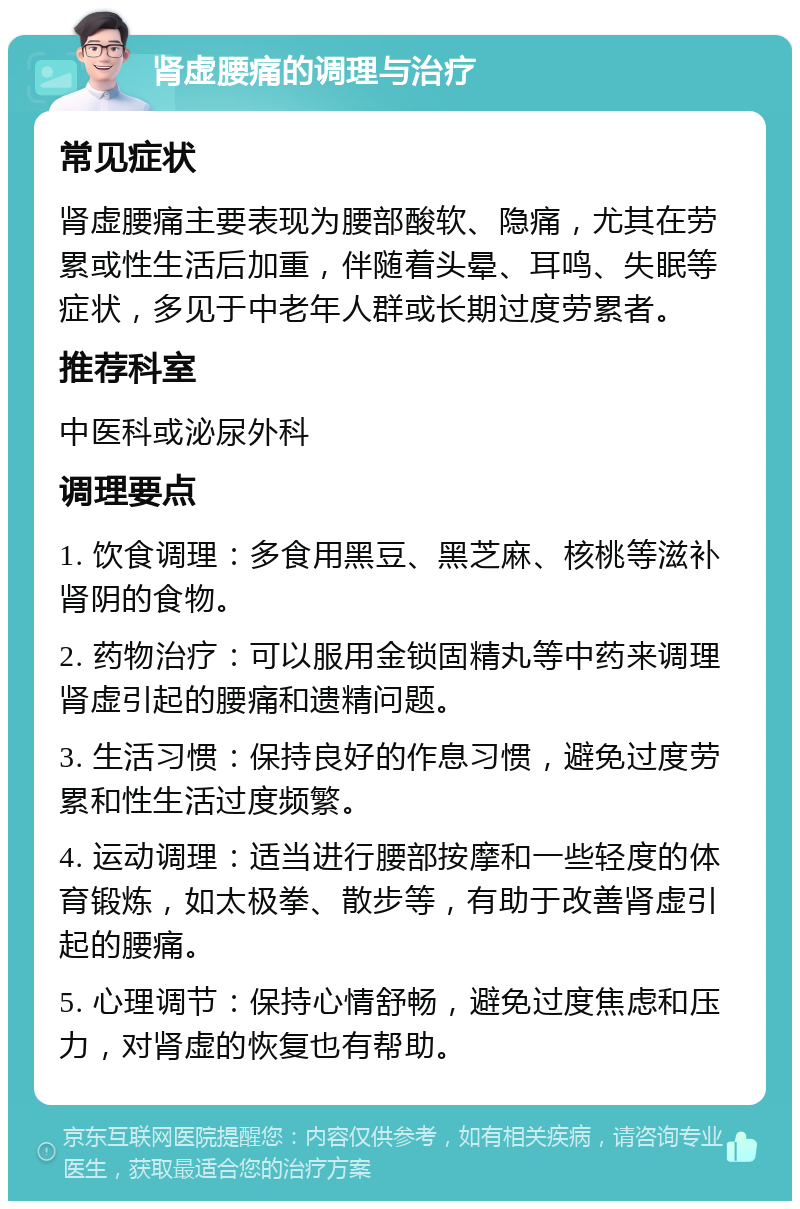 肾虚腰痛的调理与治疗 常见症状 肾虚腰痛主要表现为腰部酸软、隐痛，尤其在劳累或性生活后加重，伴随着头晕、耳鸣、失眠等症状，多见于中老年人群或长期过度劳累者。 推荐科室 中医科或泌尿外科 调理要点 1. 饮食调理：多食用黑豆、黑芝麻、核桃等滋补肾阴的食物。 2. 药物治疗：可以服用金锁固精丸等中药来调理肾虚引起的腰痛和遗精问题。 3. 生活习惯：保持良好的作息习惯，避免过度劳累和性生活过度频繁。 4. 运动调理：适当进行腰部按摩和一些轻度的体育锻炼，如太极拳、散步等，有助于改善肾虚引起的腰痛。 5. 心理调节：保持心情舒畅，避免过度焦虑和压力，对肾虚的恢复也有帮助。