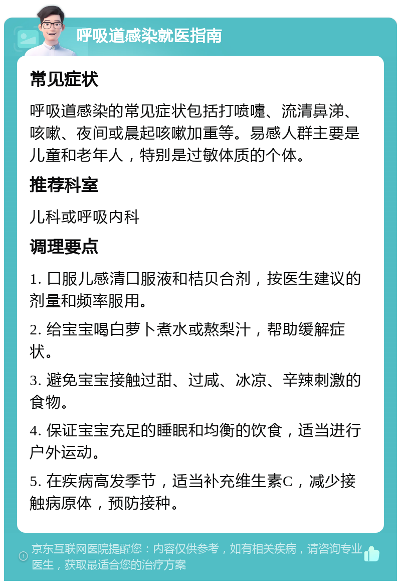 呼吸道感染就医指南 常见症状 呼吸道感染的常见症状包括打喷嚏、流清鼻涕、咳嗽、夜间或晨起咳嗽加重等。易感人群主要是儿童和老年人，特别是过敏体质的个体。 推荐科室 儿科或呼吸内科 调理要点 1. 口服儿感清口服液和桔贝合剂，按医生建议的剂量和频率服用。 2. 给宝宝喝白萝卜煮水或熬梨汁，帮助缓解症状。 3. 避免宝宝接触过甜、过咸、冰凉、辛辣刺激的食物。 4. 保证宝宝充足的睡眠和均衡的饮食，适当进行户外运动。 5. 在疾病高发季节，适当补充维生素C，减少接触病原体，预防接种。