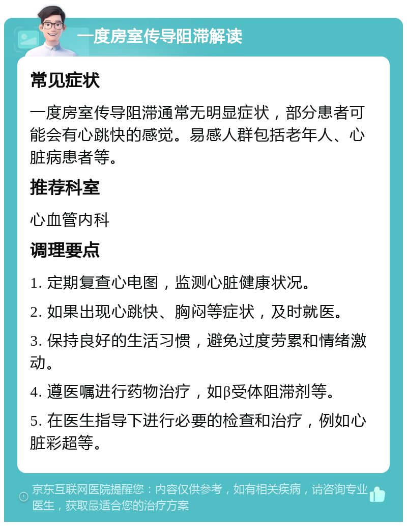 一度房室传导阻滞解读 常见症状 一度房室传导阻滞通常无明显症状，部分患者可能会有心跳快的感觉。易感人群包括老年人、心脏病患者等。 推荐科室 心血管内科 调理要点 1. 定期复查心电图，监测心脏健康状况。 2. 如果出现心跳快、胸闷等症状，及时就医。 3. 保持良好的生活习惯，避免过度劳累和情绪激动。 4. 遵医嘱进行药物治疗，如β受体阻滞剂等。 5. 在医生指导下进行必要的检查和治疗，例如心脏彩超等。