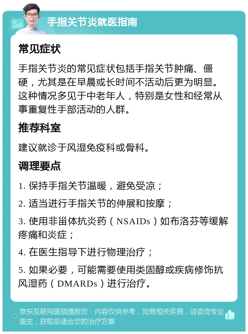 手指关节炎就医指南 常见症状 手指关节炎的常见症状包括手指关节肿痛、僵硬，尤其是在早晨或长时间不活动后更为明显。这种情况多见于中老年人，特别是女性和经常从事重复性手部活动的人群。 推荐科室 建议就诊于风湿免疫科或骨科。 调理要点 1. 保持手指关节温暖，避免受凉； 2. 适当进行手指关节的伸展和按摩； 3. 使用非甾体抗炎药（NSAIDs）如布洛芬等缓解疼痛和炎症； 4. 在医生指导下进行物理治疗； 5. 如果必要，可能需要使用类固醇或疾病修饰抗风湿药（DMARDs）进行治疗。