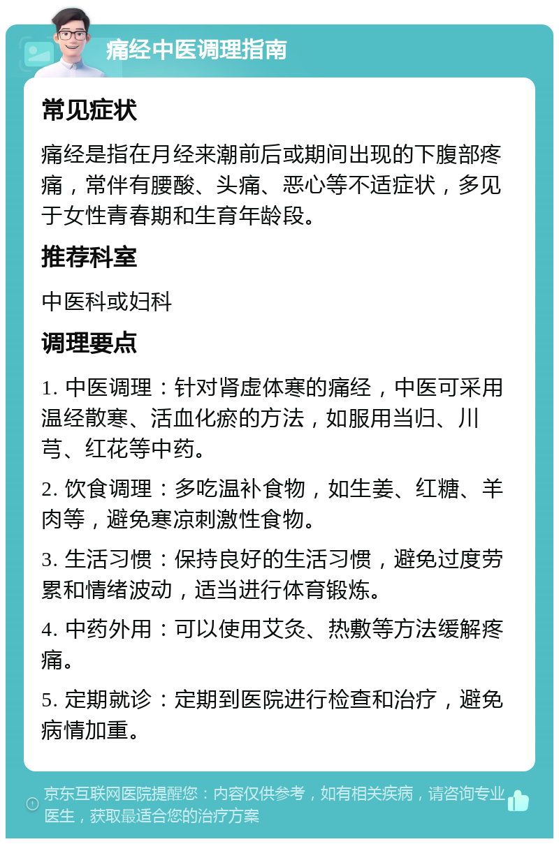 痛经中医调理指南 常见症状 痛经是指在月经来潮前后或期间出现的下腹部疼痛，常伴有腰酸、头痛、恶心等不适症状，多见于女性青春期和生育年龄段。 推荐科室 中医科或妇科 调理要点 1. 中医调理：针对肾虚体寒的痛经，中医可采用温经散寒、活血化瘀的方法，如服用当归、川芎、红花等中药。 2. 饮食调理：多吃温补食物，如生姜、红糖、羊肉等，避免寒凉刺激性食物。 3. 生活习惯：保持良好的生活习惯，避免过度劳累和情绪波动，适当进行体育锻炼。 4. 中药外用：可以使用艾灸、热敷等方法缓解疼痛。 5. 定期就诊：定期到医院进行检查和治疗，避免病情加重。