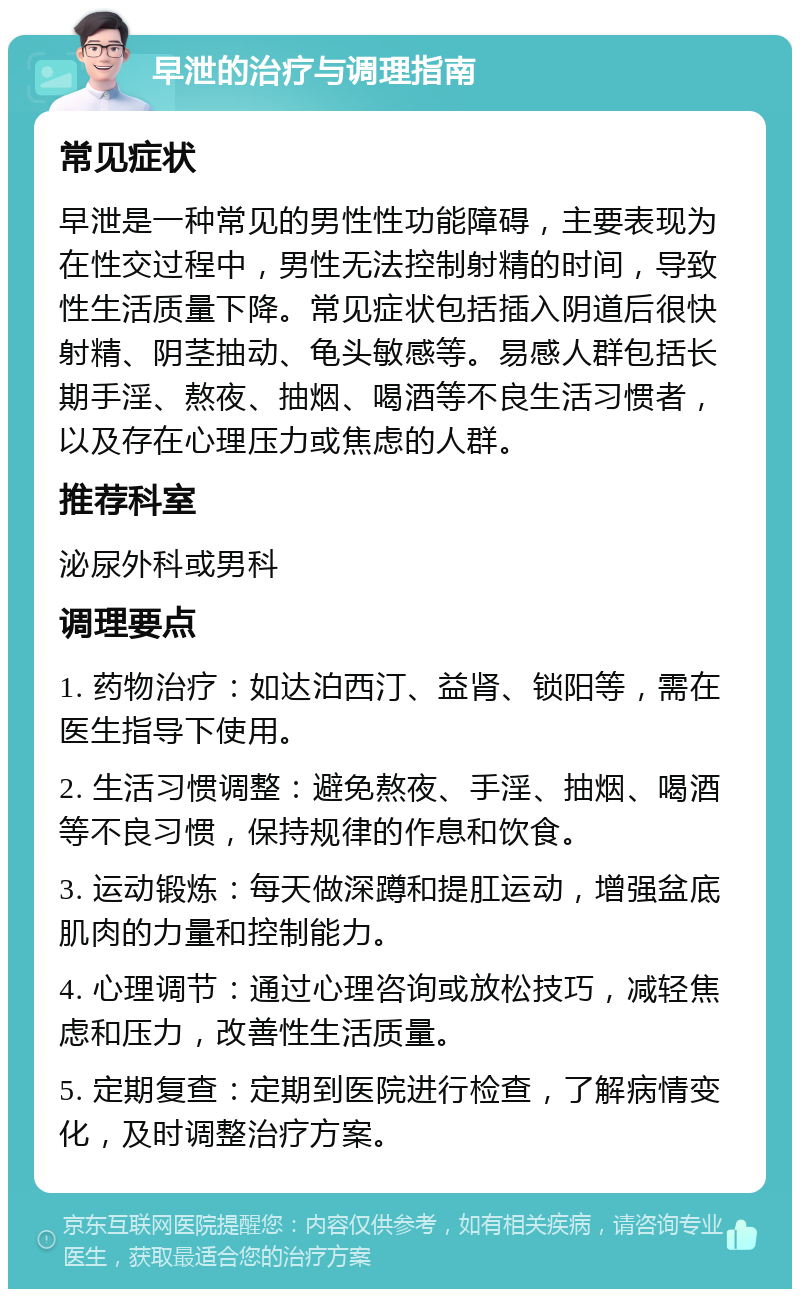 早泄的治疗与调理指南 常见症状 早泄是一种常见的男性性功能障碍，主要表现为在性交过程中，男性无法控制射精的时间，导致性生活质量下降。常见症状包括插入阴道后很快射精、阴茎抽动、龟头敏感等。易感人群包括长期手淫、熬夜、抽烟、喝酒等不良生活习惯者，以及存在心理压力或焦虑的人群。 推荐科室 泌尿外科或男科 调理要点 1. 药物治疗：如达泊西汀、益肾、锁阳等，需在医生指导下使用。 2. 生活习惯调整：避免熬夜、手淫、抽烟、喝酒等不良习惯，保持规律的作息和饮食。 3. 运动锻炼：每天做深蹲和提肛运动，增强盆底肌肉的力量和控制能力。 4. 心理调节：通过心理咨询或放松技巧，减轻焦虑和压力，改善性生活质量。 5. 定期复查：定期到医院进行检查，了解病情变化，及时调整治疗方案。