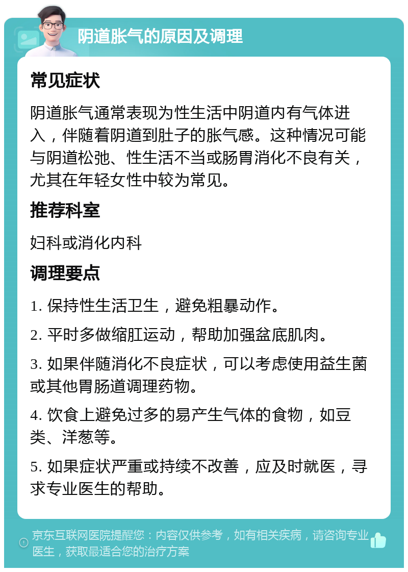 阴道胀气的原因及调理 常见症状 阴道胀气通常表现为性生活中阴道内有气体进入，伴随着阴道到肚子的胀气感。这种情况可能与阴道松弛、性生活不当或肠胃消化不良有关，尤其在年轻女性中较为常见。 推荐科室 妇科或消化内科 调理要点 1. 保持性生活卫生，避免粗暴动作。 2. 平时多做缩肛运动，帮助加强盆底肌肉。 3. 如果伴随消化不良症状，可以考虑使用益生菌或其他胃肠道调理药物。 4. 饮食上避免过多的易产生气体的食物，如豆类、洋葱等。 5. 如果症状严重或持续不改善，应及时就医，寻求专业医生的帮助。