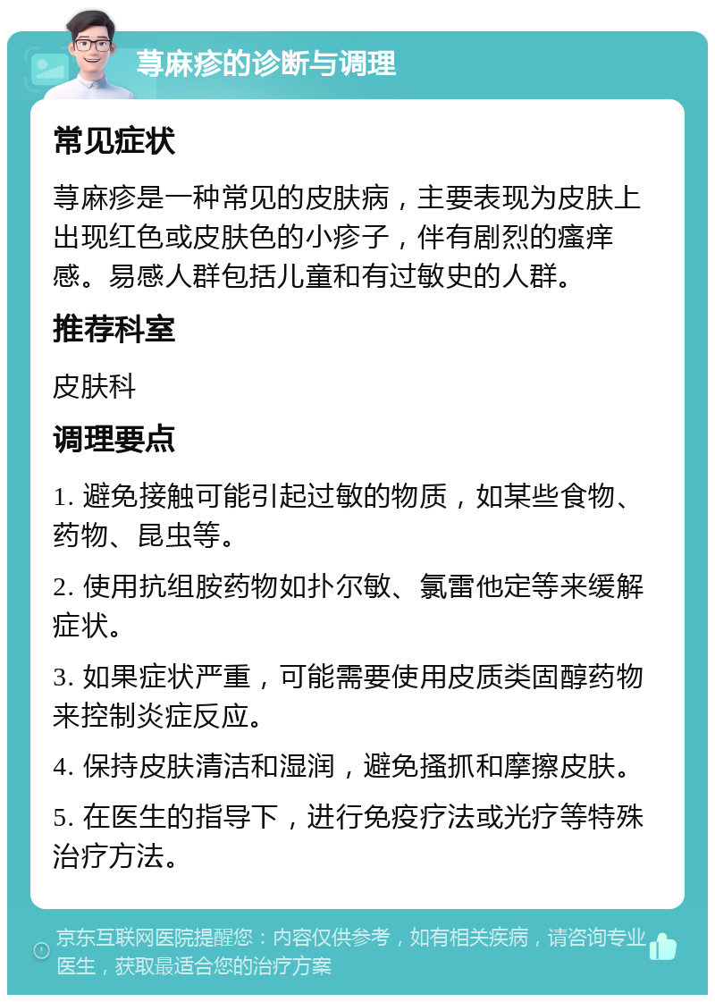 荨麻疹的诊断与调理 常见症状 荨麻疹是一种常见的皮肤病，主要表现为皮肤上出现红色或皮肤色的小疹子，伴有剧烈的瘙痒感。易感人群包括儿童和有过敏史的人群。 推荐科室 皮肤科 调理要点 1. 避免接触可能引起过敏的物质，如某些食物、药物、昆虫等。 2. 使用抗组胺药物如扑尔敏、氯雷他定等来缓解症状。 3. 如果症状严重，可能需要使用皮质类固醇药物来控制炎症反应。 4. 保持皮肤清洁和湿润，避免搔抓和摩擦皮肤。 5. 在医生的指导下，进行免疫疗法或光疗等特殊治疗方法。