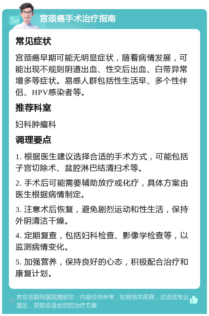 宫颈癌手术治疗指南 常见症状 宫颈癌早期可能无明显症状，随着病情发展，可能出现不规则阴道出血、性交后出血、白带异常增多等症状。易感人群包括性生活早、多个性伴侣、HPV感染者等。 推荐科室 妇科肿瘤科 调理要点 1. 根据医生建议选择合适的手术方式，可能包括子宫切除术、盆腔淋巴结清扫术等。 2. 手术后可能需要辅助放疗或化疗，具体方案由医生根据病情制定。 3. 注意术后恢复，避免剧烈运动和性生活，保持外阴清洁干燥。 4. 定期复查，包括妇科检查、影像学检查等，以监测病情变化。 5. 加强营养，保持良好的心态，积极配合治疗和康复计划。