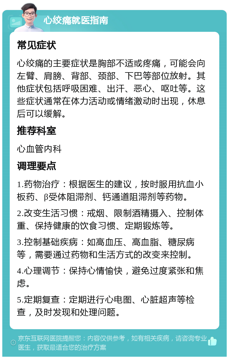 心绞痛就医指南 常见症状 心绞痛的主要症状是胸部不适或疼痛，可能会向左臂、肩膀、背部、颈部、下巴等部位放射。其他症状包括呼吸困难、出汗、恶心、呕吐等。这些症状通常在体力活动或情绪激动时出现，休息后可以缓解。 推荐科室 心血管内科 调理要点 1.药物治疗：根据医生的建议，按时服用抗血小板药、β受体阻滞剂、钙通道阻滞剂等药物。 2.改变生活习惯：戒烟、限制酒精摄入、控制体重、保持健康的饮食习惯、定期锻炼等。 3.控制基础疾病：如高血压、高血脂、糖尿病等，需要通过药物和生活方式的改变来控制。 4.心理调节：保持心情愉快，避免过度紧张和焦虑。 5.定期复查：定期进行心电图、心脏超声等检查，及时发现和处理问题。