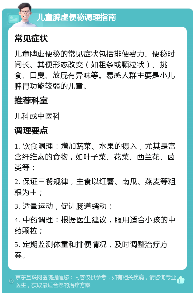 儿童脾虚便秘调理指南 常见症状 儿童脾虚便秘的常见症状包括排便费力、便秘时间长、粪便形态改变（如粗条或颗粒状）、挑食、口臭、放屁有异味等。易感人群主要是小儿脾胃功能较弱的儿童。 推荐科室 儿科或中医科 调理要点 1. 饮食调理：增加蔬菜、水果的摄入，尤其是富含纤维素的食物，如叶子菜、花菜、西兰花、菌类等； 2. 保证三餐规律，主食以红薯、南瓜、燕麦等粗粮为主； 3. 适量运动，促进肠道蠕动； 4. 中药调理：根据医生建议，服用适合小孩的中药颗粒； 5. 定期监测体重和排便情况，及时调整治疗方案。