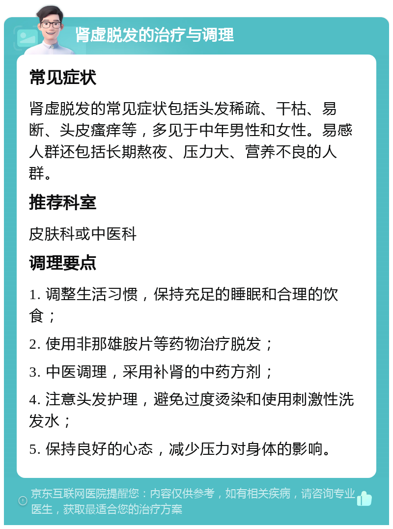 肾虚脱发的治疗与调理 常见症状 肾虚脱发的常见症状包括头发稀疏、干枯、易断、头皮瘙痒等，多见于中年男性和女性。易感人群还包括长期熬夜、压力大、营养不良的人群。 推荐科室 皮肤科或中医科 调理要点 1. 调整生活习惯，保持充足的睡眠和合理的饮食； 2. 使用非那雄胺片等药物治疗脱发； 3. 中医调理，采用补肾的中药方剂； 4. 注意头发护理，避免过度烫染和使用刺激性洗发水； 5. 保持良好的心态，减少压力对身体的影响。