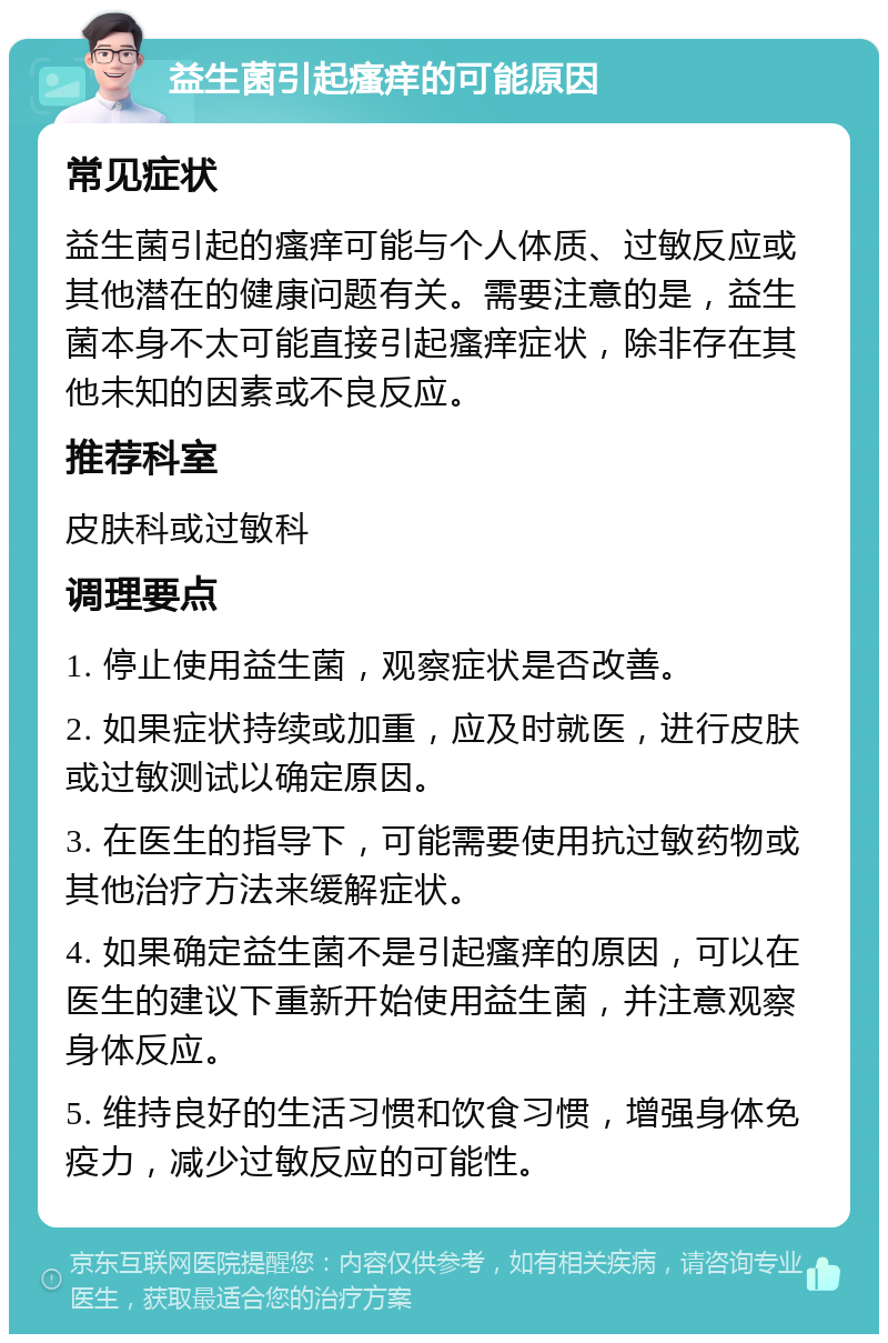 益生菌引起瘙痒的可能原因 常见症状 益生菌引起的瘙痒可能与个人体质、过敏反应或其他潜在的健康问题有关。需要注意的是，益生菌本身不太可能直接引起瘙痒症状，除非存在其他未知的因素或不良反应。 推荐科室 皮肤科或过敏科 调理要点 1. 停止使用益生菌，观察症状是否改善。 2. 如果症状持续或加重，应及时就医，进行皮肤或过敏测试以确定原因。 3. 在医生的指导下，可能需要使用抗过敏药物或其他治疗方法来缓解症状。 4. 如果确定益生菌不是引起瘙痒的原因，可以在医生的建议下重新开始使用益生菌，并注意观察身体反应。 5. 维持良好的生活习惯和饮食习惯，增强身体免疫力，减少过敏反应的可能性。