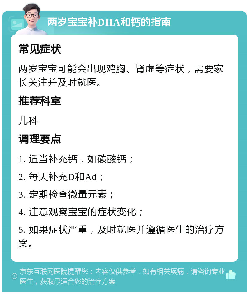 两岁宝宝补DHA和钙的指南 常见症状 两岁宝宝可能会出现鸡胸、肾虚等症状，需要家长关注并及时就医。 推荐科室 儿科 调理要点 1. 适当补充钙，如碳酸钙； 2. 每天补充D和Ad； 3. 定期检查微量元素； 4. 注意观察宝宝的症状变化； 5. 如果症状严重，及时就医并遵循医生的治疗方案。