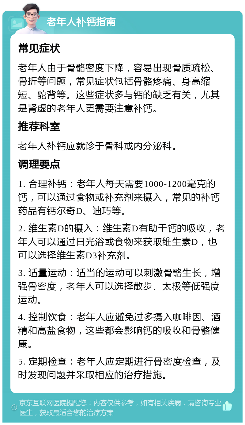 老年人补钙指南 常见症状 老年人由于骨骼密度下降，容易出现骨质疏松、骨折等问题，常见症状包括骨骼疼痛、身高缩短、驼背等。这些症状多与钙的缺乏有关，尤其是肾虚的老年人更需要注意补钙。 推荐科室 老年人补钙应就诊于骨科或内分泌科。 调理要点 1. 合理补钙：老年人每天需要1000-1200毫克的钙，可以通过食物或补充剂来摄入，常见的补钙药品有钙尔奇D、迪巧等。 2. 维生素D的摄入：维生素D有助于钙的吸收，老年人可以通过日光浴或食物来获取维生素D，也可以选择维生素D3补充剂。 3. 适量运动：适当的运动可以刺激骨骼生长，增强骨密度，老年人可以选择散步、太极等低强度运动。 4. 控制饮食：老年人应避免过多摄入咖啡因、酒精和高盐食物，这些都会影响钙的吸收和骨骼健康。 5. 定期检查：老年人应定期进行骨密度检查，及时发现问题并采取相应的治疗措施。