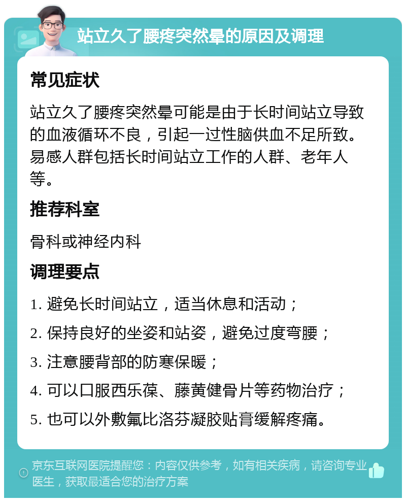 站立久了腰疼突然晕的原因及调理 常见症状 站立久了腰疼突然晕可能是由于长时间站立导致的血液循环不良，引起一过性脑供血不足所致。易感人群包括长时间站立工作的人群、老年人等。 推荐科室 骨科或神经内科 调理要点 1. 避免长时间站立，适当休息和活动； 2. 保持良好的坐姿和站姿，避免过度弯腰； 3. 注意腰背部的防寒保暖； 4. 可以口服西乐葆、藤黄健骨片等药物治疗； 5. 也可以外敷氟比洛芬凝胶贴膏缓解疼痛。