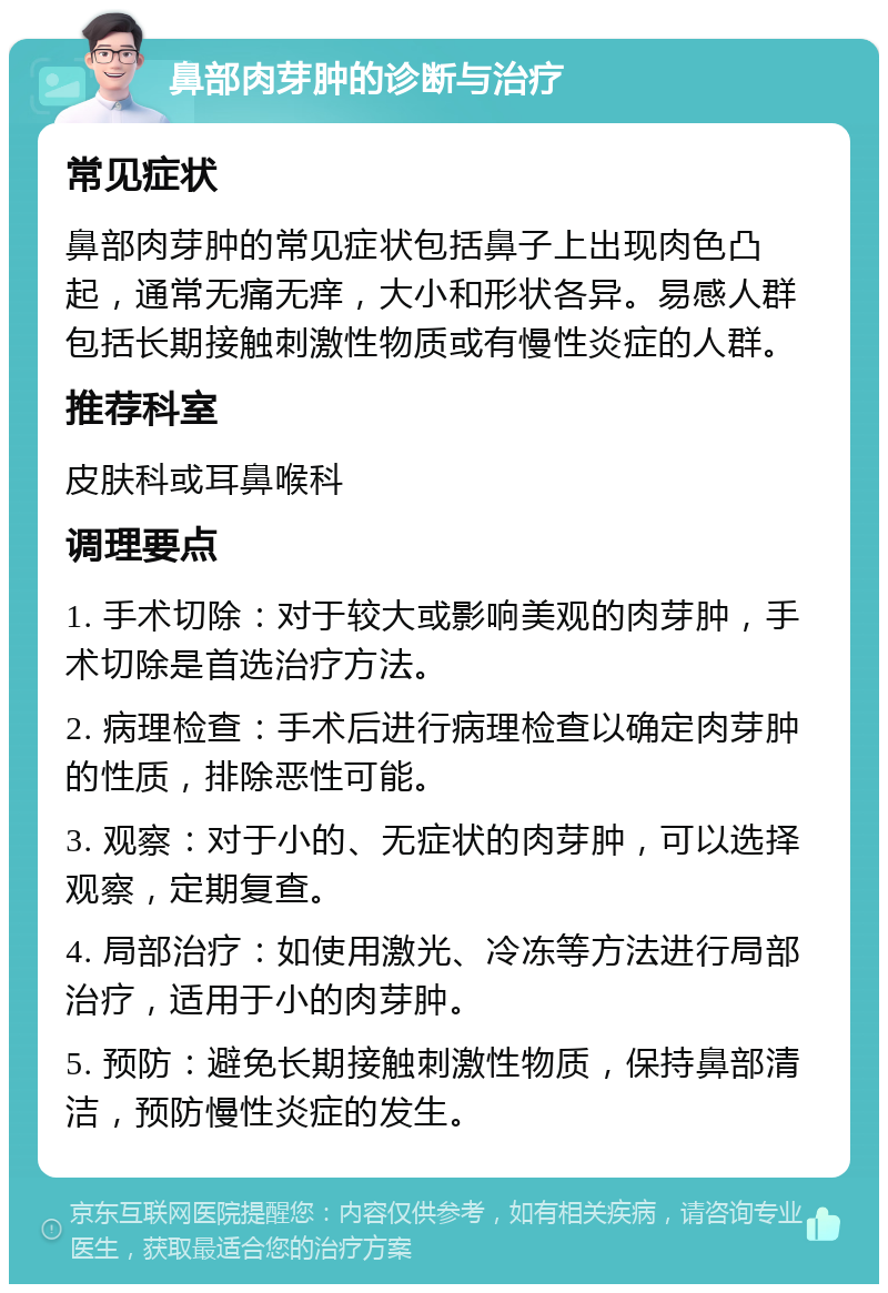 鼻部肉芽肿的诊断与治疗 常见症状 鼻部肉芽肿的常见症状包括鼻子上出现肉色凸起，通常无痛无痒，大小和形状各异。易感人群包括长期接触刺激性物质或有慢性炎症的人群。 推荐科室 皮肤科或耳鼻喉科 调理要点 1. 手术切除：对于较大或影响美观的肉芽肿，手术切除是首选治疗方法。 2. 病理检查：手术后进行病理检查以确定肉芽肿的性质，排除恶性可能。 3. 观察：对于小的、无症状的肉芽肿，可以选择观察，定期复查。 4. 局部治疗：如使用激光、冷冻等方法进行局部治疗，适用于小的肉芽肿。 5. 预防：避免长期接触刺激性物质，保持鼻部清洁，预防慢性炎症的发生。