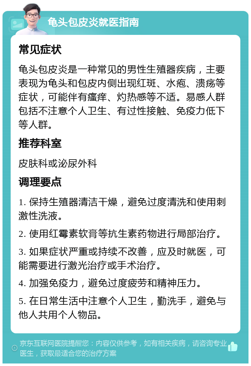 龟头包皮炎就医指南 常见症状 龟头包皮炎是一种常见的男性生殖器疾病，主要表现为龟头和包皮内侧出现红斑、水疱、溃疡等症状，可能伴有瘙痒、灼热感等不适。易感人群包括不注意个人卫生、有过性接触、免疫力低下等人群。 推荐科室 皮肤科或泌尿外科 调理要点 1. 保持生殖器清洁干燥，避免过度清洗和使用刺激性洗液。 2. 使用红霉素软膏等抗生素药物进行局部治疗。 3. 如果症状严重或持续不改善，应及时就医，可能需要进行激光治疗或手术治疗。 4. 加强免疫力，避免过度疲劳和精神压力。 5. 在日常生活中注意个人卫生，勤洗手，避免与他人共用个人物品。