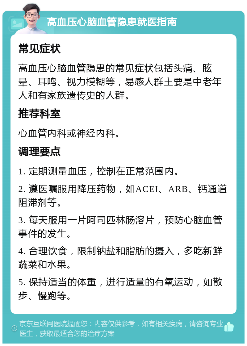 高血压心脑血管隐患就医指南 常见症状 高血压心脑血管隐患的常见症状包括头痛、眩晕、耳鸣、视力模糊等，易感人群主要是中老年人和有家族遗传史的人群。 推荐科室 心血管内科或神经内科。 调理要点 1. 定期测量血压，控制在正常范围内。 2. 遵医嘱服用降压药物，如ACEI、ARB、钙通道阻滞剂等。 3. 每天服用一片阿司匹林肠溶片，预防心脑血管事件的发生。 4. 合理饮食，限制钠盐和脂肪的摄入，多吃新鲜蔬菜和水果。 5. 保持适当的体重，进行适量的有氧运动，如散步、慢跑等。