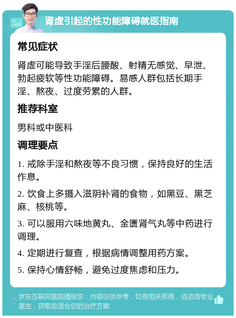 肾虚引起的性功能障碍就医指南 常见症状 肾虚可能导致手淫后腰酸、射精无感觉、早泄、勃起疲软等性功能障碍。易感人群包括长期手淫、熬夜、过度劳累的人群。 推荐科室 男科或中医科 调理要点 1. 戒除手淫和熬夜等不良习惯，保持良好的生活作息。 2. 饮食上多摄入滋阴补肾的食物，如黑豆、黑芝麻、核桃等。 3. 可以服用六味地黄丸、金匮肾气丸等中药进行调理。 4. 定期进行复查，根据病情调整用药方案。 5. 保持心情舒畅，避免过度焦虑和压力。