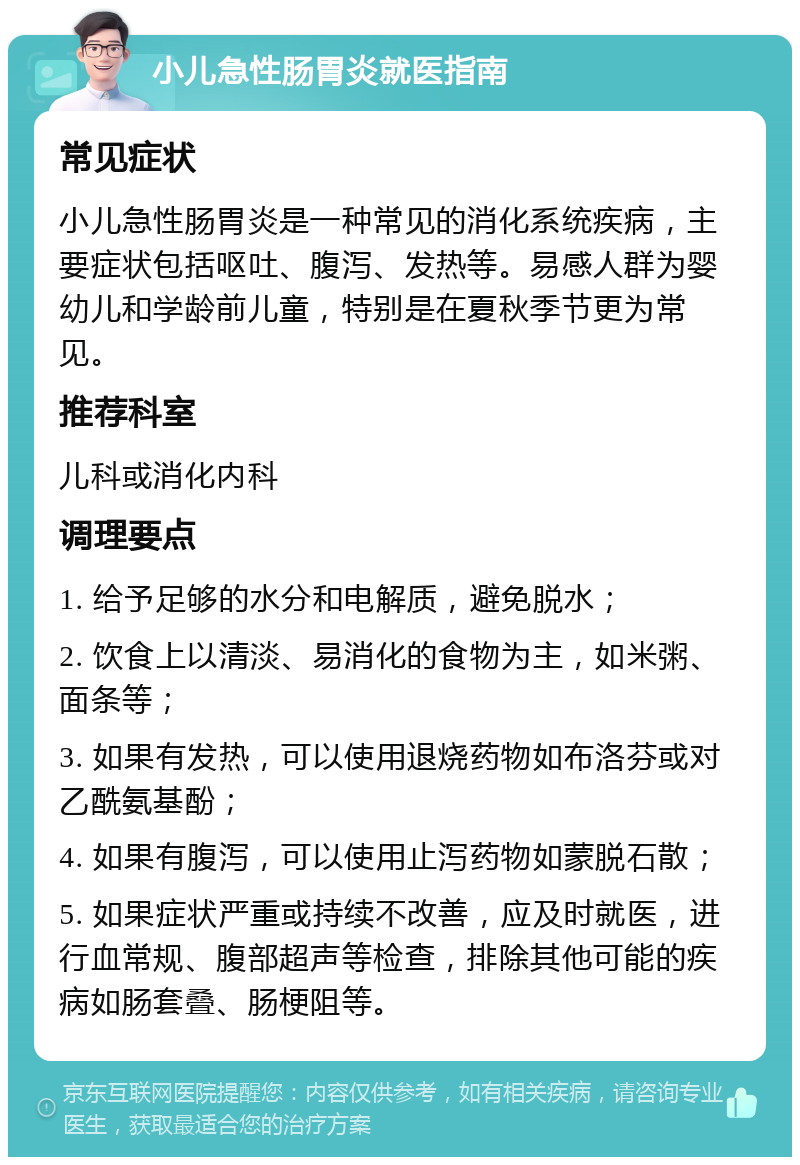 小儿急性肠胃炎就医指南 常见症状 小儿急性肠胃炎是一种常见的消化系统疾病，主要症状包括呕吐、腹泻、发热等。易感人群为婴幼儿和学龄前儿童，特别是在夏秋季节更为常见。 推荐科室 儿科或消化内科 调理要点 1. 给予足够的水分和电解质，避免脱水； 2. 饮食上以清淡、易消化的食物为主，如米粥、面条等； 3. 如果有发热，可以使用退烧药物如布洛芬或对乙酰氨基酚； 4. 如果有腹泻，可以使用止泻药物如蒙脱石散； 5. 如果症状严重或持续不改善，应及时就医，进行血常规、腹部超声等检查，排除其他可能的疾病如肠套叠、肠梗阻等。