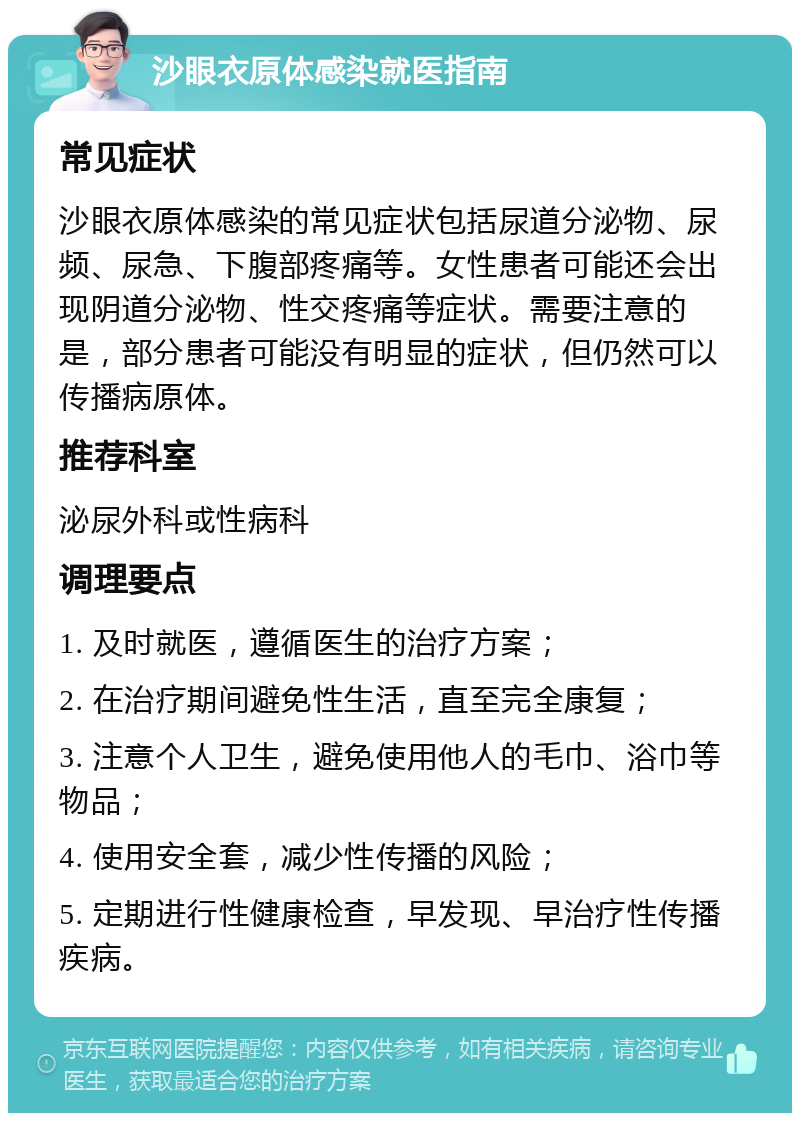 沙眼衣原体感染就医指南 常见症状 沙眼衣原体感染的常见症状包括尿道分泌物、尿频、尿急、下腹部疼痛等。女性患者可能还会出现阴道分泌物、性交疼痛等症状。需要注意的是，部分患者可能没有明显的症状，但仍然可以传播病原体。 推荐科室 泌尿外科或性病科 调理要点 1. 及时就医，遵循医生的治疗方案； 2. 在治疗期间避免性生活，直至完全康复； 3. 注意个人卫生，避免使用他人的毛巾、浴巾等物品； 4. 使用安全套，减少性传播的风险； 5. 定期进行性健康检查，早发现、早治疗性传播疾病。