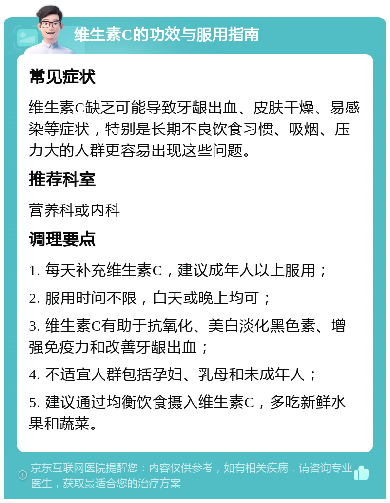 维生素C的功效与服用指南 常见症状 维生素C缺乏可能导致牙龈出血、皮肤干燥、易感染等症状，特别是长期不良饮食习惯、吸烟、压力大的人群更容易出现这些问题。 推荐科室 营养科或内科 调理要点 1. 每天补充维生素C，建议成年人以上服用； 2. 服用时间不限，白天或晚上均可； 3. 维生素C有助于抗氧化、美白淡化黑色素、增强免疫力和改善牙龈出血； 4. 不适宜人群包括孕妇、乳母和未成年人； 5. 建议通过均衡饮食摄入维生素C，多吃新鲜水果和蔬菜。