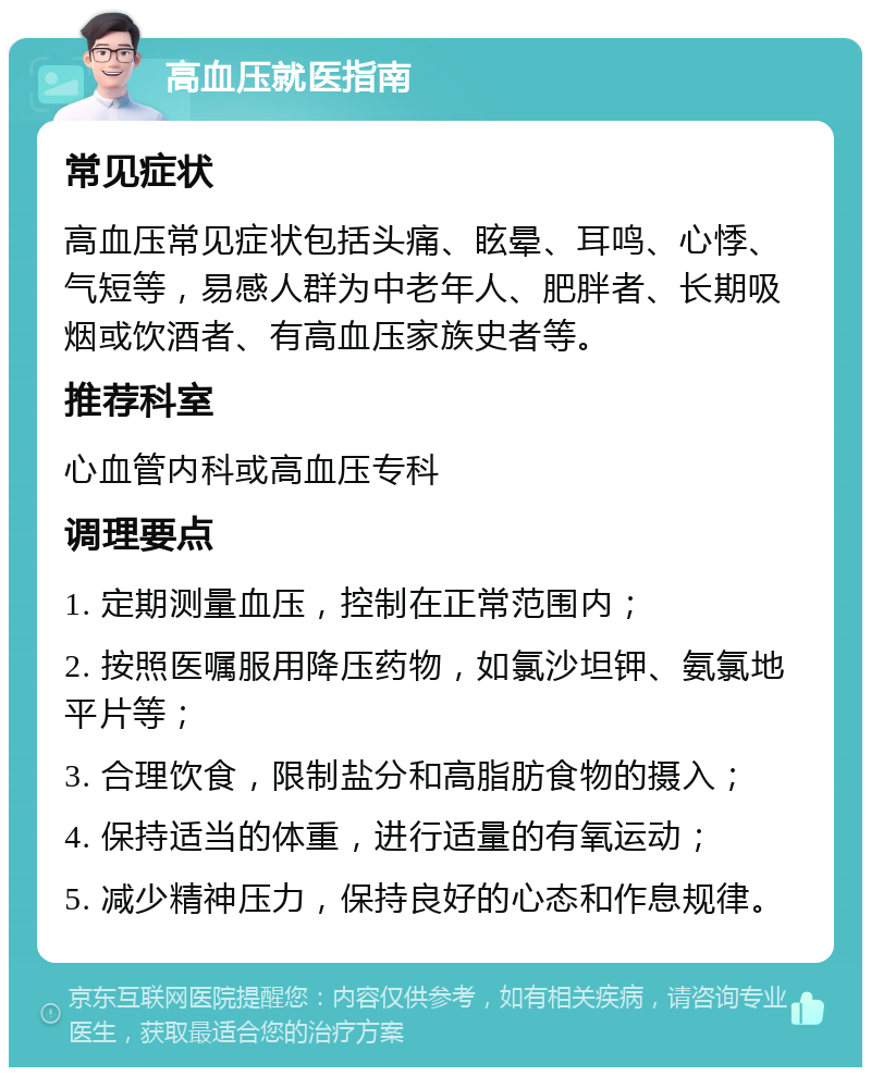 高血压就医指南 常见症状 高血压常见症状包括头痛、眩晕、耳鸣、心悸、气短等，易感人群为中老年人、肥胖者、长期吸烟或饮酒者、有高血压家族史者等。 推荐科室 心血管内科或高血压专科 调理要点 1. 定期测量血压，控制在正常范围内； 2. 按照医嘱服用降压药物，如氯沙坦钾、氨氯地平片等； 3. 合理饮食，限制盐分和高脂肪食物的摄入； 4. 保持适当的体重，进行适量的有氧运动； 5. 减少精神压力，保持良好的心态和作息规律。