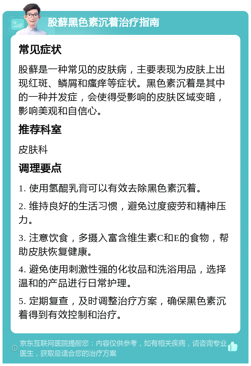 股藓黑色素沉着治疗指南 常见症状 股藓是一种常见的皮肤病，主要表现为皮肤上出现红斑、鳞屑和瘙痒等症状。黑色素沉着是其中的一种并发症，会使得受影响的皮肤区域变暗，影响美观和自信心。 推荐科室 皮肤科 调理要点 1. 使用氢醌乳膏可以有效去除黑色素沉着。 2. 维持良好的生活习惯，避免过度疲劳和精神压力。 3. 注意饮食，多摄入富含维生素C和E的食物，帮助皮肤恢复健康。 4. 避免使用刺激性强的化妆品和洗浴用品，选择温和的产品进行日常护理。 5. 定期复查，及时调整治疗方案，确保黑色素沉着得到有效控制和治疗。