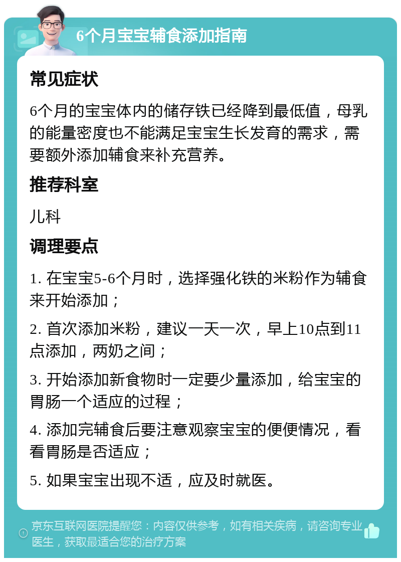 6个月宝宝辅食添加指南 常见症状 6个月的宝宝体内的储存铁已经降到最低值，母乳的能量密度也不能满足宝宝生长发育的需求，需要额外添加辅食来补充营养。 推荐科室 儿科 调理要点 1. 在宝宝5-6个月时，选择强化铁的米粉作为辅食来开始添加； 2. 首次添加米粉，建议一天一次，早上10点到11点添加，两奶之间； 3. 开始添加新食物时一定要少量添加，给宝宝的胃肠一个适应的过程； 4. 添加完辅食后要注意观察宝宝的便便情况，看看胃肠是否适应； 5. 如果宝宝出现不适，应及时就医。