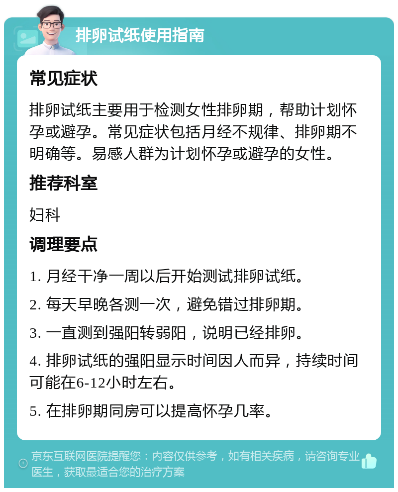 排卵试纸使用指南 常见症状 排卵试纸主要用于检测女性排卵期，帮助计划怀孕或避孕。常见症状包括月经不规律、排卵期不明确等。易感人群为计划怀孕或避孕的女性。 推荐科室 妇科 调理要点 1. 月经干净一周以后开始测试排卵试纸。 2. 每天早晚各测一次，避免错过排卵期。 3. 一直测到强阳转弱阳，说明已经排卵。 4. 排卵试纸的强阳显示时间因人而异，持续时间可能在6-12小时左右。 5. 在排卵期同房可以提高怀孕几率。