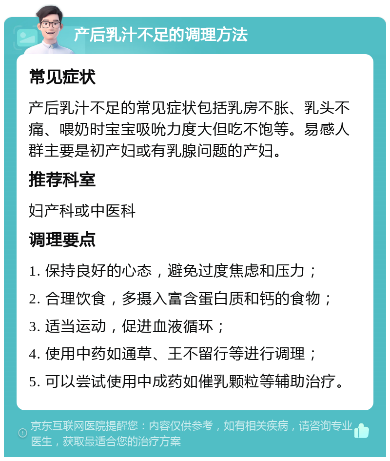 产后乳汁不足的调理方法 常见症状 产后乳汁不足的常见症状包括乳房不胀、乳头不痛、喂奶时宝宝吸吮力度大但吃不饱等。易感人群主要是初产妇或有乳腺问题的产妇。 推荐科室 妇产科或中医科 调理要点 1. 保持良好的心态，避免过度焦虑和压力； 2. 合理饮食，多摄入富含蛋白质和钙的食物； 3. 适当运动，促进血液循环； 4. 使用中药如通草、王不留行等进行调理； 5. 可以尝试使用中成药如催乳颗粒等辅助治疗。