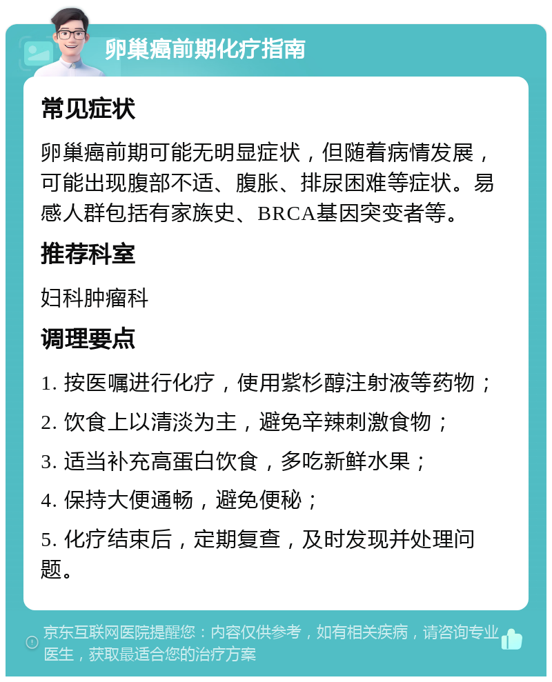 卵巢癌前期化疗指南 常见症状 卵巢癌前期可能无明显症状，但随着病情发展，可能出现腹部不适、腹胀、排尿困难等症状。易感人群包括有家族史、BRCA基因突变者等。 推荐科室 妇科肿瘤科 调理要点 1. 按医嘱进行化疗，使用紫杉醇注射液等药物； 2. 饮食上以清淡为主，避免辛辣刺激食物； 3. 适当补充高蛋白饮食，多吃新鲜水果； 4. 保持大便通畅，避免便秘； 5. 化疗结束后，定期复查，及时发现并处理问题。