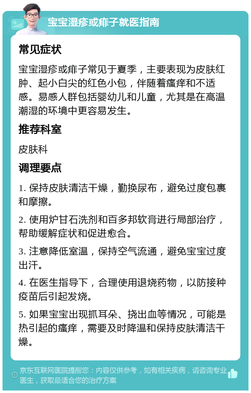 宝宝湿疹或痱子就医指南 常见症状 宝宝湿疹或痱子常见于夏季，主要表现为皮肤红肿、起小白尖的红色小包，伴随着瘙痒和不适感。易感人群包括婴幼儿和儿童，尤其是在高温潮湿的环境中更容易发生。 推荐科室 皮肤科 调理要点 1. 保持皮肤清洁干燥，勤换尿布，避免过度包裹和摩擦。 2. 使用炉甘石洗剂和百多邦软膏进行局部治疗，帮助缓解症状和促进愈合。 3. 注意降低室温，保持空气流通，避免宝宝过度出汗。 4. 在医生指导下，合理使用退烧药物，以防接种疫苗后引起发烧。 5. 如果宝宝出现抓耳朵、挠出血等情况，可能是热引起的瘙痒，需要及时降温和保持皮肤清洁干燥。