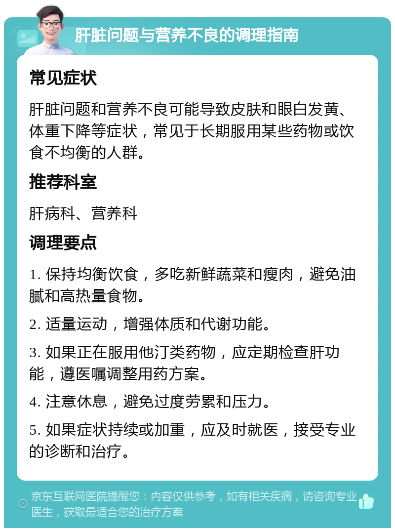 肝脏问题与营养不良的调理指南 常见症状 肝脏问题和营养不良可能导致皮肤和眼白发黄、体重下降等症状，常见于长期服用某些药物或饮食不均衡的人群。 推荐科室 肝病科、营养科 调理要点 1. 保持均衡饮食，多吃新鲜蔬菜和瘦肉，避免油腻和高热量食物。 2. 适量运动，增强体质和代谢功能。 3. 如果正在服用他汀类药物，应定期检查肝功能，遵医嘱调整用药方案。 4. 注意休息，避免过度劳累和压力。 5. 如果症状持续或加重，应及时就医，接受专业的诊断和治疗。